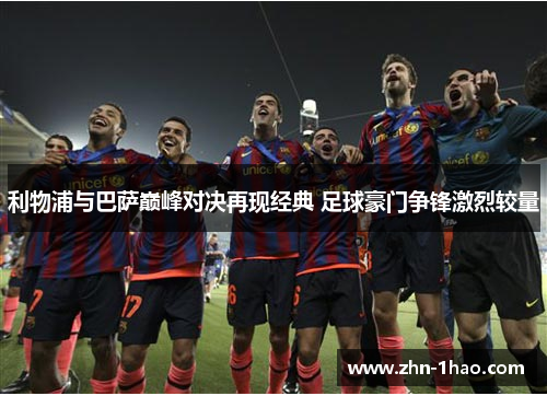 利物浦与巴萨巅峰对决再现经典 足球豪门争锋激烈较量