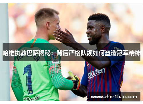 哈维执教巴萨揭秘：背后严格队规如何塑造冠军精神