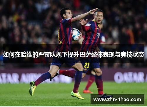 如何在哈维的严苛队规下提升巴萨整体表现与竞技状态