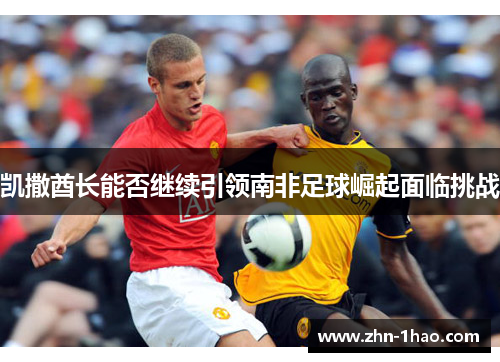 凯撒酋长能否继续引领南非足球崛起面临挑战