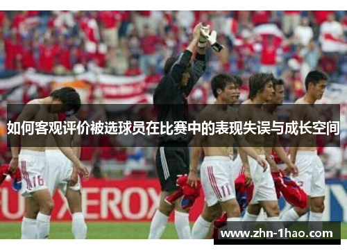 如何客观评价被选球员在比赛中的表现失误与成长空间