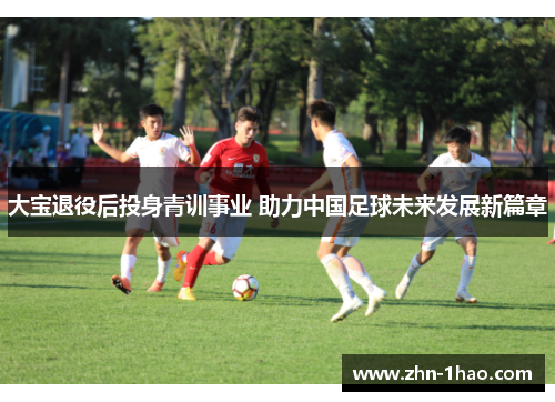 大宝退役后投身青训事业 助力中国足球未来发展新篇章
