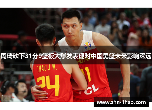 周琦砍下31分9篮板大爆发表现对中国男篮未来影响深远