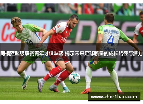 阿根廷超级联赛青年才俊崛起 揭示未来足球新星的成长路径与潜力