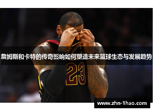 詹姆斯和卡特的传奇影响如何塑造未来篮球生态与发展趋势 詹姆斯和卡特的传奇影响如何塑造未来篮球生态与发展趋势