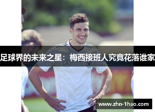 足球界的未来之星:梅西接班人究竟花落谁家 足球界的未来之星:梅西接班人究竟花落谁家
