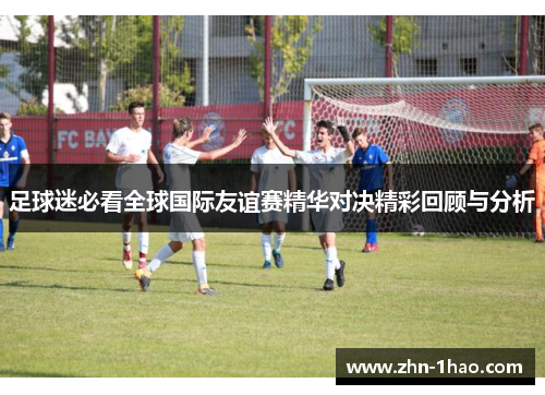 足球迷必看全球国际友谊赛精华对决精彩回顾与分析 足球迷必看全球国际友谊赛精华对决精彩回顾与分析