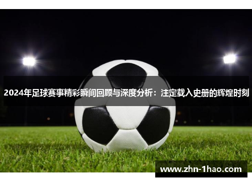 2024年足球赛事精彩瞬间回顾与深度分析：注定载入史册的辉煌时刻