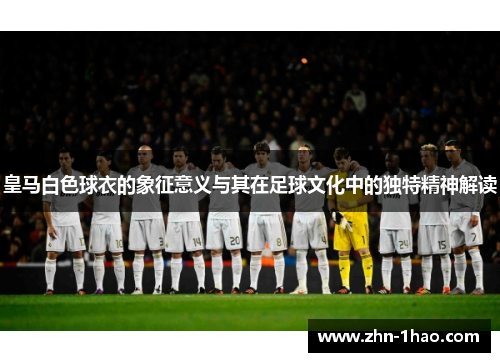 皇马白色球衣的象征意义与其在足球文化中的独特精神解读 皇马白色球衣的象征意义与其在足球文化中的独特精神解读