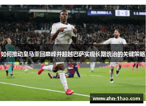 如何推动皇马重回巅峰并超越巴萨实现长期统治的关键策略 如何推动皇马重回巅峰并超越巴萨实现长期统治的关键策略