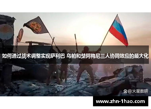 如何通过战术调整实现萨利巴 乌帕和楚阿梅尼三人协同效应的最大化